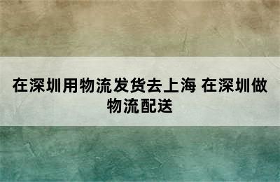 在深圳用物流发货去上海 在深圳做物流配送